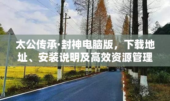 太公传承·封神电脑版，下载地址、安装说明及高效资源管理艺术指南