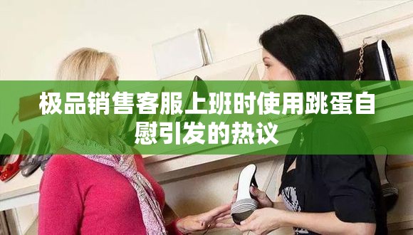 极品销售客服上班时使用跳蛋自慰引发的热议