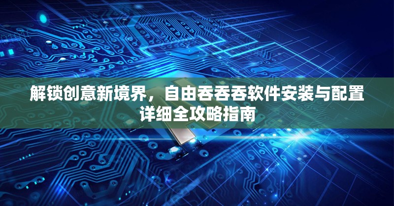 解锁创意新境界，自由吞吞吞软件安装与配置详细全攻略指南