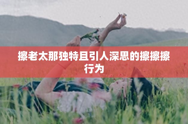 擦老太那独特且引人深思的擦擦擦行为