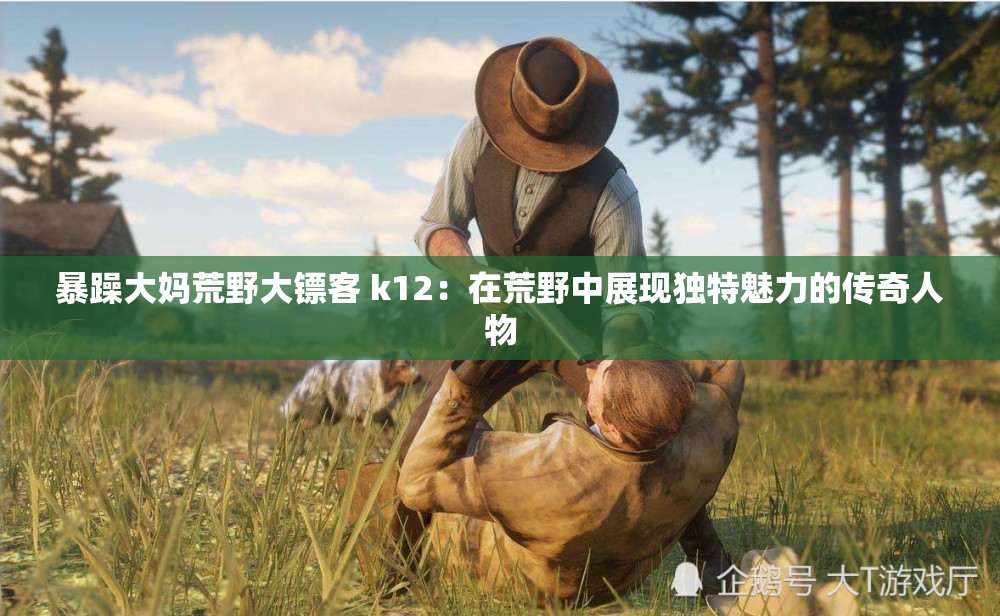 暴躁大妈荒野大镖客 k12：在荒野中展现独特魅力的传奇人物