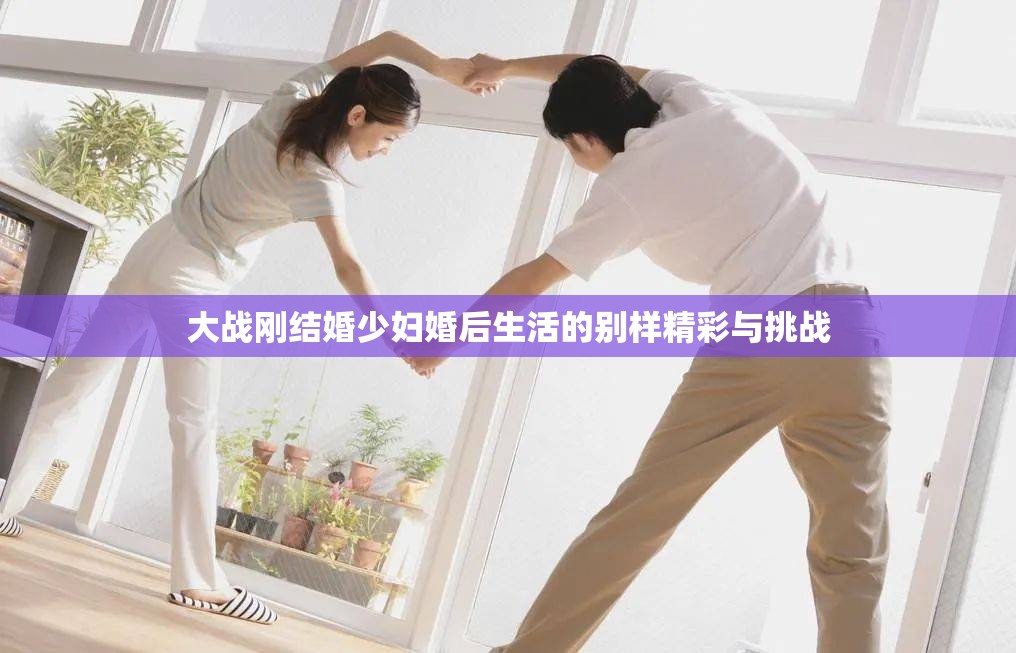 大战刚结婚少妇婚后生活的别样精彩与挑战