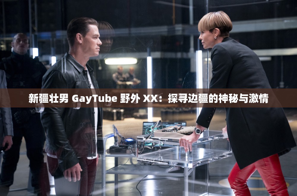 新疆壮男 GayTube 野外 XX：探寻边疆的神秘与激情