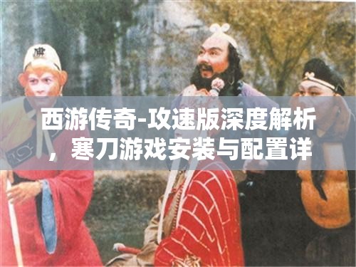 西游传奇-攻速版深度解析，寒刀游戏安装与配置详细全攻略