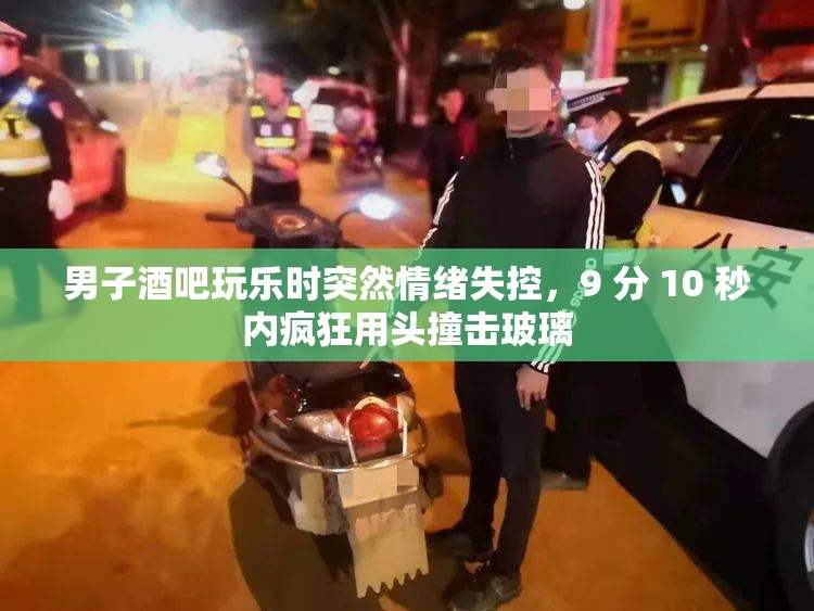 男子酒吧玩乐时突然情绪失控，9 分 10 秒内疯狂用头撞击玻璃