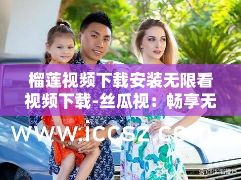榴莲视频下载安装无限看视频下载-丝瓜视：畅享无限制视频的绝佳选择