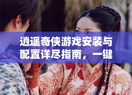 逍遥奇侠游戏安装与配置详尽指南，一键解锁武侠世界的冒险之旅