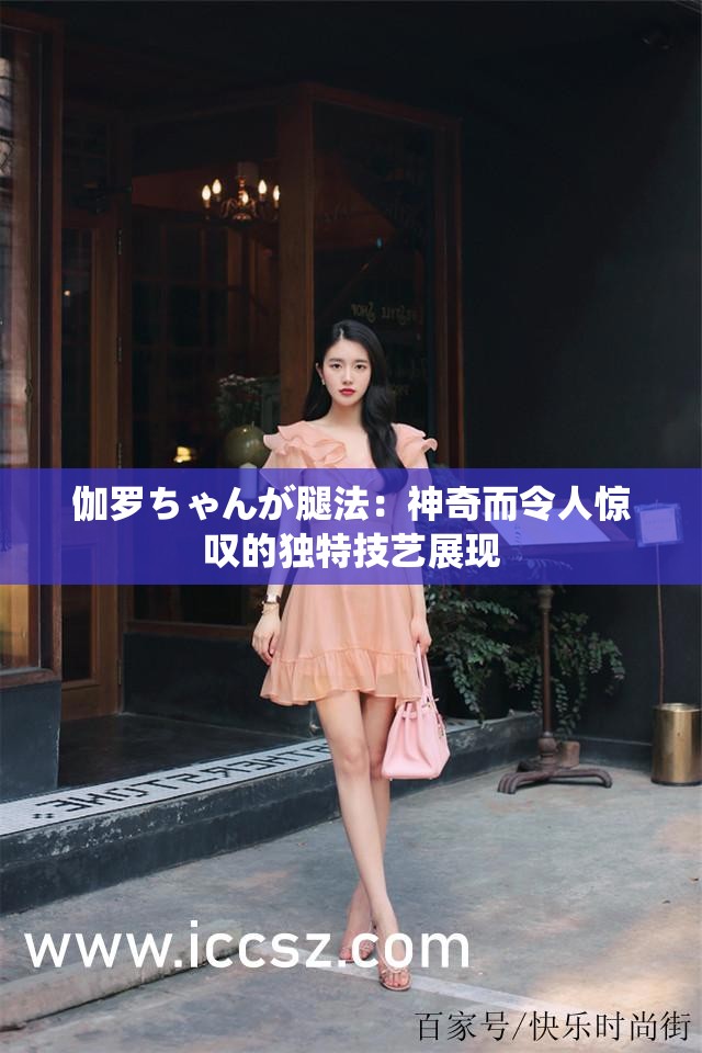 伽罗ちゃんが腿法：神奇而令人惊叹的独特技艺展现