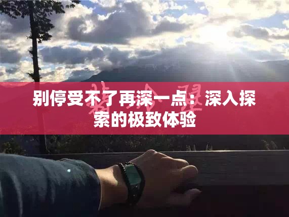 别停受不了再深一点：深入探索的极致体验