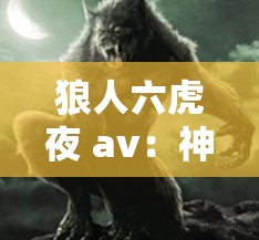 狼人六虎夜 av：神秘的狼人传说与激情夜战