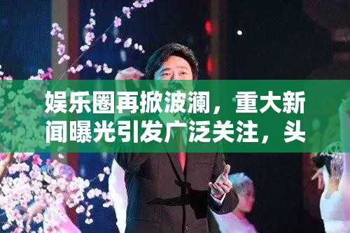 娱乐圈再掀波澜，重大新闻曝光引发广泛关注，头条热点不断！