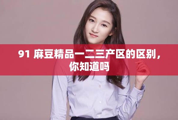 91 麻豆精品一二三产区的区别，你知道吗