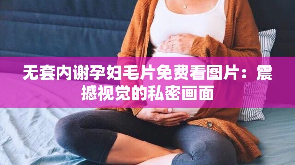 无套内谢孕妇毛片免费看图片：震撼视觉的私密画面