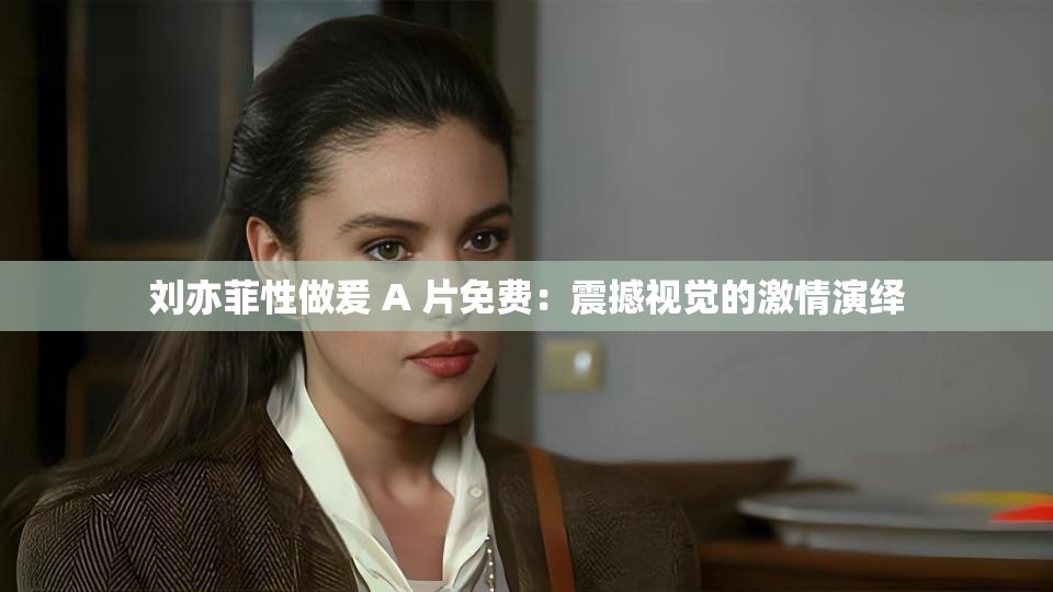 刘亦菲性做爰 A 片免费：震撼视觉的激情演绎