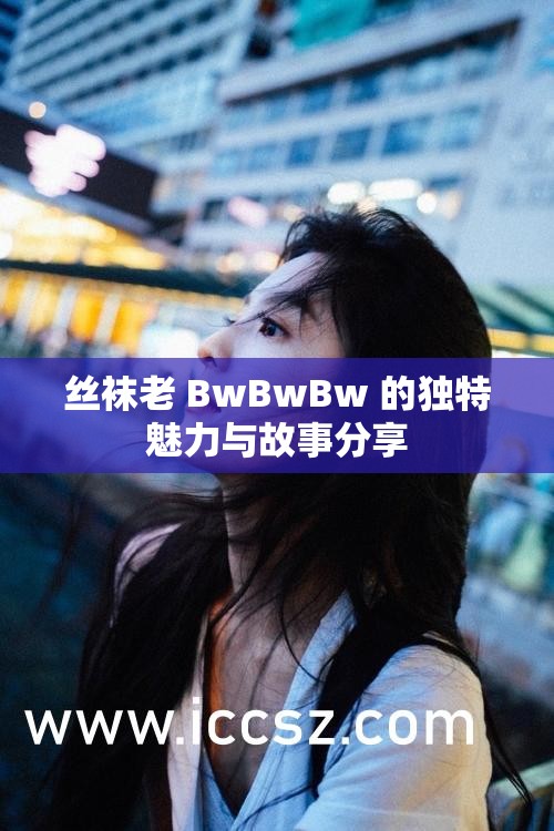 丝袜老 BwBwBw 的独特魅力与故事分享