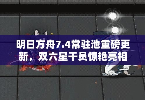 明日方舟7.4常驻池重磅更新，双六星干员惊艳亮相引领新潮流