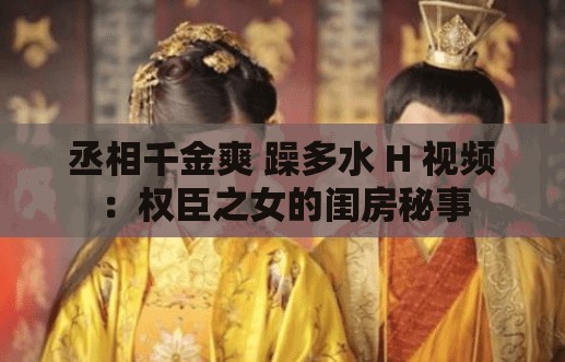 丞相千金爽 躁多水 H 视频：权臣之女的闺房秘事