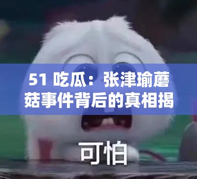 51 吃瓜：张津瑜蘑菇事件背后的真相揭秘