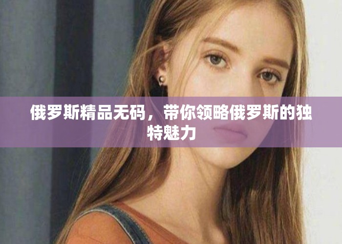 俄罗斯精品无码，带你领略俄罗斯的独特魅力