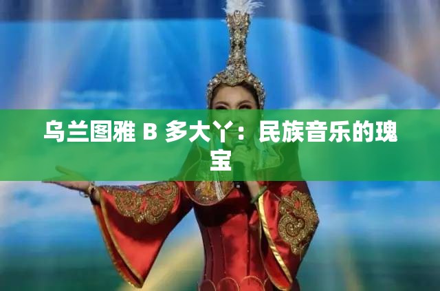 乌兰图雅 B 多大丫：民族音乐的瑰宝