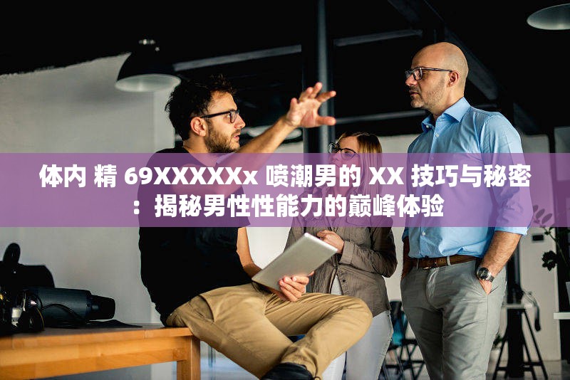 体内 精 69XXXXXx 喷潮男的 XX 技巧与秘密：揭秘男性性能力的巅峰体验