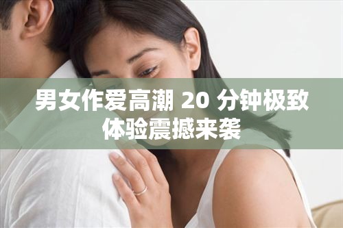 男女作爱高潮 20 分钟极致体验震撼来袭
