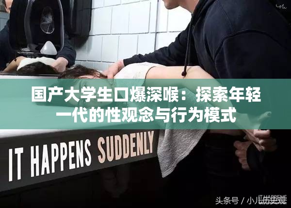 国产大学生口爆深喉：探索年轻一代的性观念与行为模式