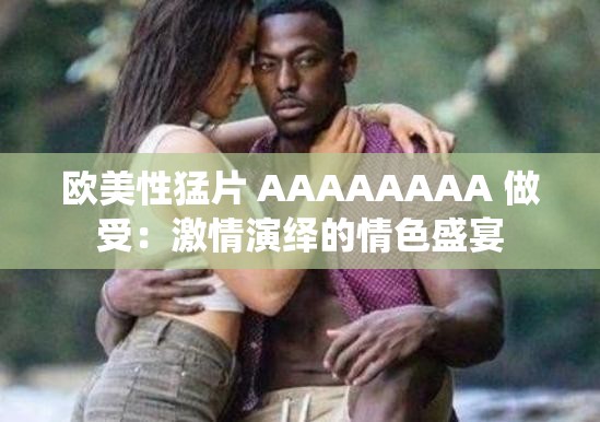 欧美性猛片 AAAAAAAA 做受：激情演绎的情色盛宴