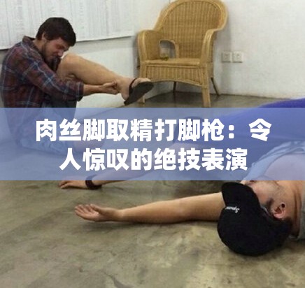肉丝脚取精打脚枪：令人惊叹的绝技表演