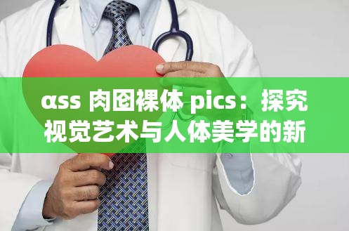 αss 肉囵裸体 pics：探究视觉艺术与人体美学的新视角