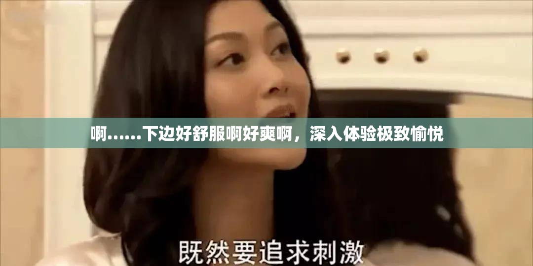 啊……下边好舒服啊好爽啊，深入体验极致愉悦
