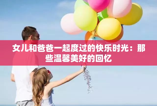 女儿和爸爸一起度过的快乐时光：那些温馨美好的回忆