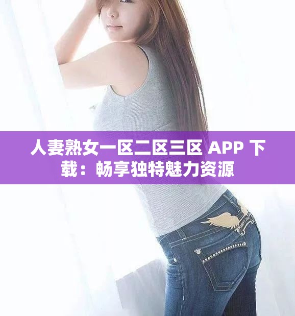 人妻熟女一区二区三区 APP 下载：畅享独特魅力资源