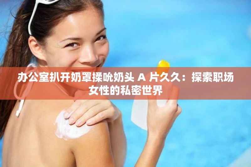 办公室扒开奶罩揉吮奶头 A 片久久：探索职场女性的私密世界