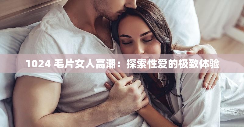 1024 毛片女人高潮：探索性爱的极致体验