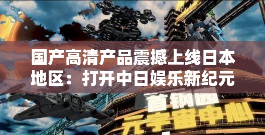 国产高清产品震撼上线日本地区：打开中日娱乐新纪元