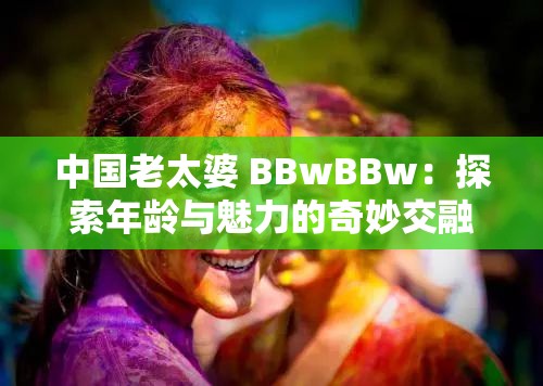 中国老太婆 BBwBBw：探索年龄与魅力的奇妙交融