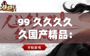 99 久久久久久国产精品：匠心打造，让你欲罢不能的极致体验