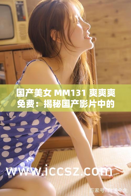国产美女 MM131 爽爽爽免费：揭秘国产影片中的美丽与激情