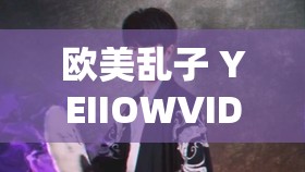 欧美乱子 YEIIOWVIDEO：一段引发争议的视频