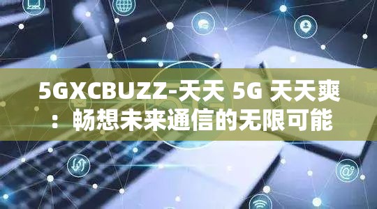 5GXCBUZZ-天天 5G 天天爽：畅想未来通信的无限可能