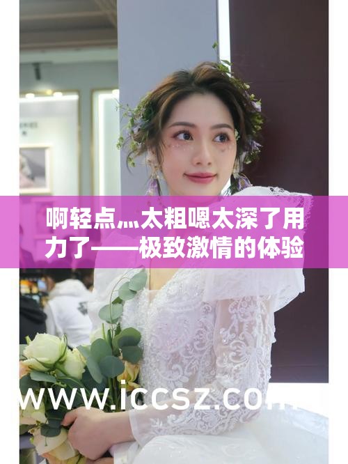 啊轻点灬太粗嗯太深了用力了——极致激情的体验感受