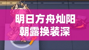 明日方舟灿阳朝露换装深度解析及高效资源管理策略指南