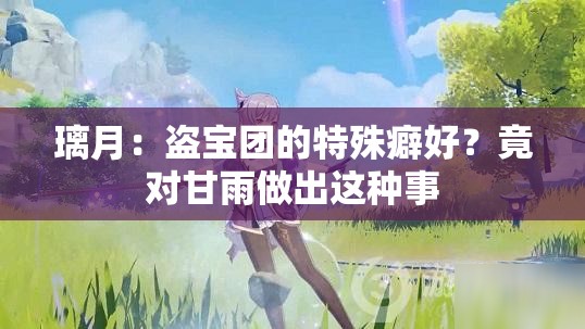 璃月：盗宝团的特殊癖好？竟对甘雨做出这种事
