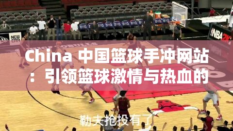China 中国篮球手冲网站：引领篮球激情与热血的精彩平台