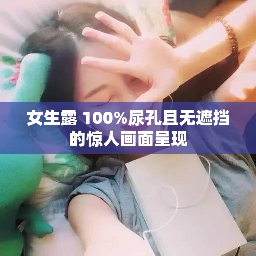 女生露 100%尿孔且无遮挡的惊人画面呈现