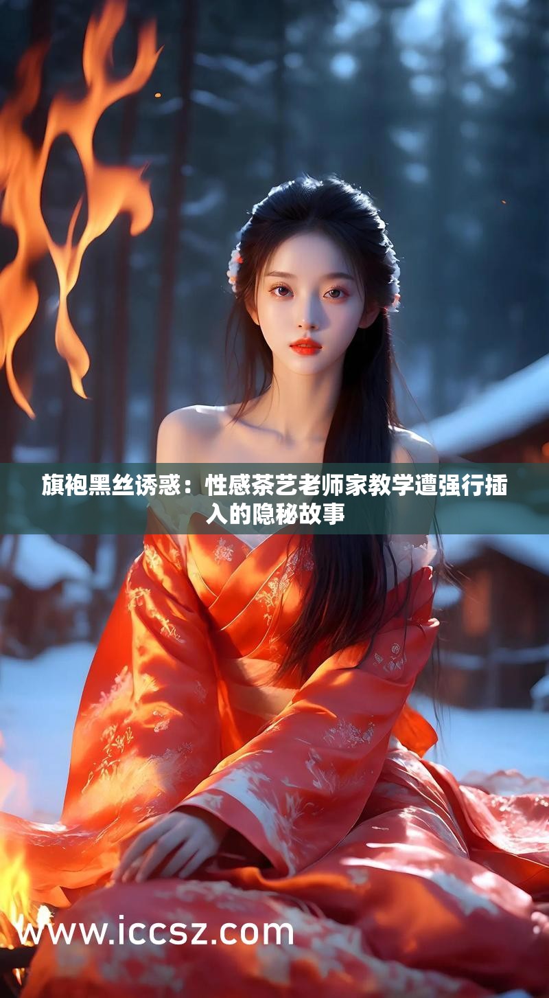 旗袍黑丝诱惑：性感茶艺老师家教学遭强行插入的隐秘故事