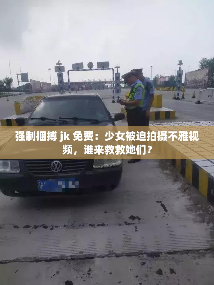 强制捆搏 jk 免费：少女被迫拍摄不雅视频，谁来救救她们？