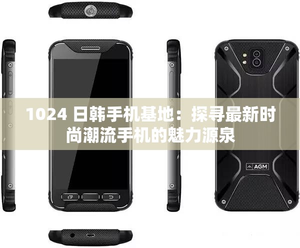 1024 日韩手机基地：探寻最新时尚潮流手机的魅力源泉