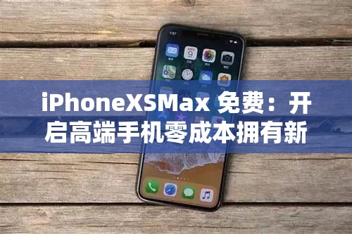 iPhoneXSMax 免费：开启高端手机零成本拥有新时代